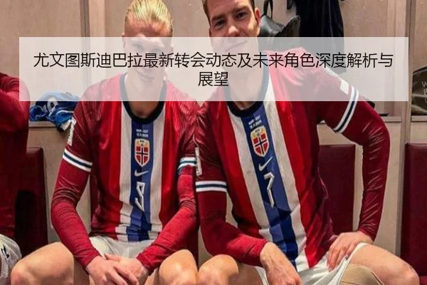 尤文图斯迪巴拉最新转会动态及未来角色深度解析与展望（LEYU SPORTS）